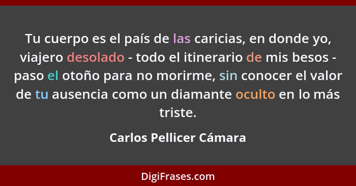 Tu cuerpo es el país de las caricias, en donde yo, viajero desolado - todo el itinerario de mis besos - paso el otoño para no... - Carlos Pellicer Cámara