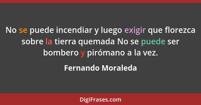 No se puede incendiar y luego exigir que florezca sobre la tierra quemada No se puede ser bombero y pirómano a la vez.... - Fernando Moraleda