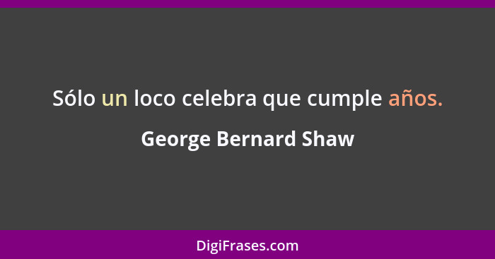 Sólo un loco celebra que cumple años.... - George Bernard Shaw