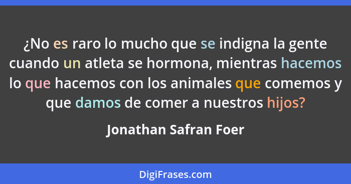 ¿No es raro lo mucho que se indigna la gente cuando un atleta se hormona, mientras hacemos lo que hacemos con los animales que... - Jonathan Safran Foer
