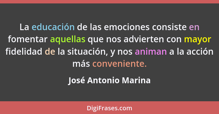 La educación de las emociones consiste en fomentar aquellas que nos advierten con mayor fidelidad de la situación, y nos animan... - José Antonio Marina