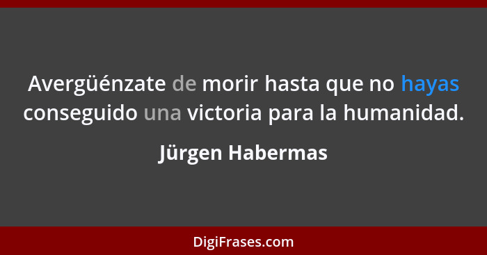 Avergüénzate de morir hasta que no hayas conseguido una victoria para la humanidad.... - Jürgen Habermas