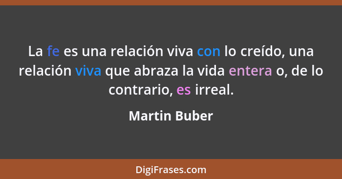 La fe es una relación viva con lo creído, una relación viva que abraza la vida entera o, de lo contrario, es irreal.... - Martin Buber