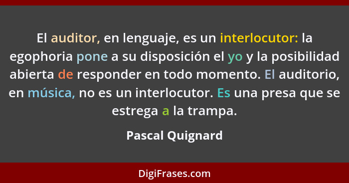 El auditor, en lenguaje, es un interlocutor: la egophoria pone a su disposición el yo y la posibilidad abierta de responder en todo... - Pascal Quignard
