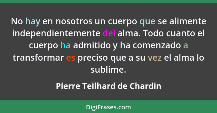 No hay en nosotros un cuerpo que se alimente independientemente del alma. Todo cuanto el cuerpo ha admitido y ha comenzad... - Pierre Teilhard de Chardin