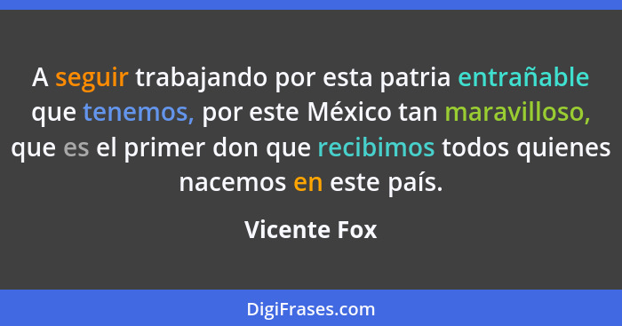A seguir trabajando por esta patria entrañable que tenemos, por este México tan maravilloso, que es el primer don que recibimos todos qu... - Vicente Fox