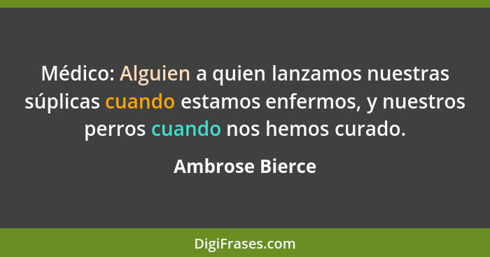 Médico: Alguien a quien lanzamos nuestras súplicas cuando estamos enfermos, y nuestros perros cuando nos hemos curado.... - Ambrose Bierce