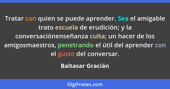 Tratar con quien se puede aprender. Sea el amigable trato escuela de erudición; y la conversaciónenseñanza culta; un hacer de los a... - Baltasar Gracián