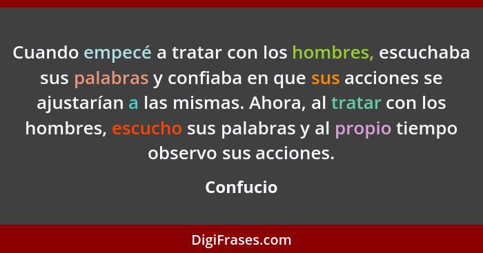 Cuando empecé a tratar con los hombres, escuchaba sus palabras y confiaba en que sus acciones se ajustarían a las mismas. Ahora, al tratar... - Confucio