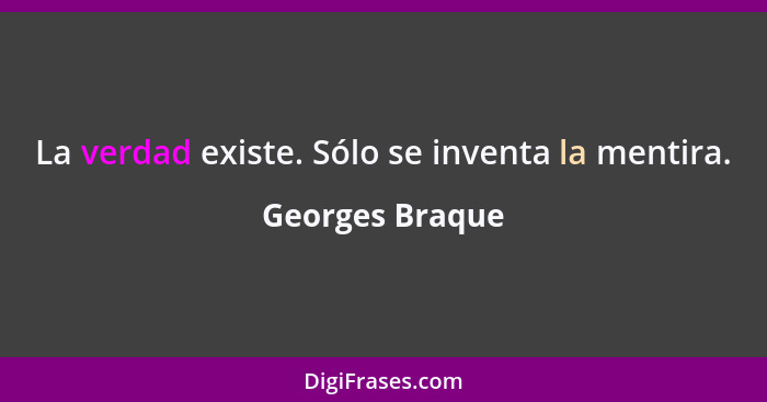 La verdad existe. Sólo se inventa la mentira.... - Georges Braque