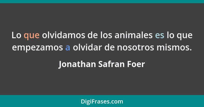 Lo que olvidamos de los animales es lo que empezamos a olvidar de nosotros mismos.... - Jonathan Safran Foer