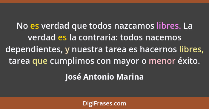 No es verdad que todos nazcamos libres. La verdad es la contraria: todos nacemos dependientes, y nuestra tarea es hacernos libre... - José Antonio Marina