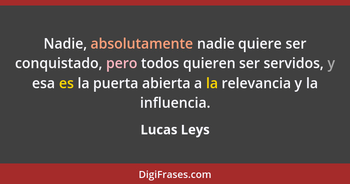 Nadie, absolutamente nadie quiere ser conquistado, pero todos quieren ser servidos, y esa es la puerta abierta a la relevancia y la influ... - Lucas Leys