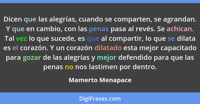 Dicen que las alegrías, cuando se comparten, se agrandan. Y que en cambio, con las penas pasa al revés. Se achican. Tal vez lo que... - Mamerto Menapace