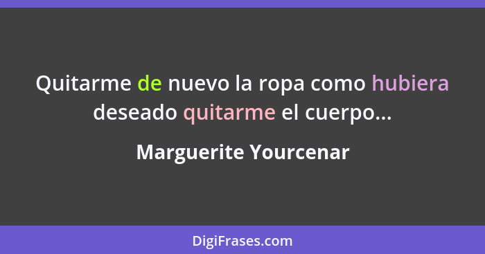 Quitarme de nuevo la ropa como hubiera deseado quitarme el cuerpo...... - Marguerite Yourcenar