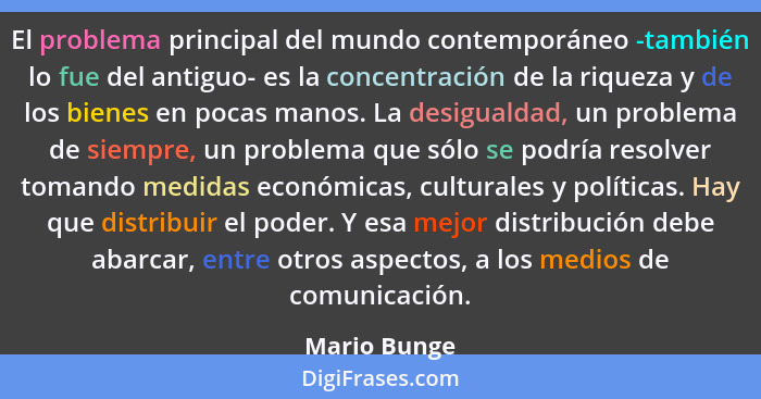 El problema principal del mundo contemporáneo -también lo fue del antiguo- es la concentración de la riqueza y de los bienes en pocas ma... - Mario Bunge