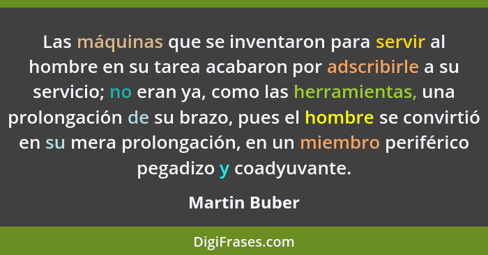 Las máquinas que se inventaron para servir al hombre en su tarea acabaron por adscribirle a su servicio; no eran ya, como las herramien... - Martin Buber