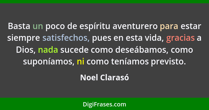 Basta un poco de espíritu aventurero para estar siempre satisfechos, pues en esta vida, gracias a Dios, nada sucede como deseábamos, co... - Noel Clarasó