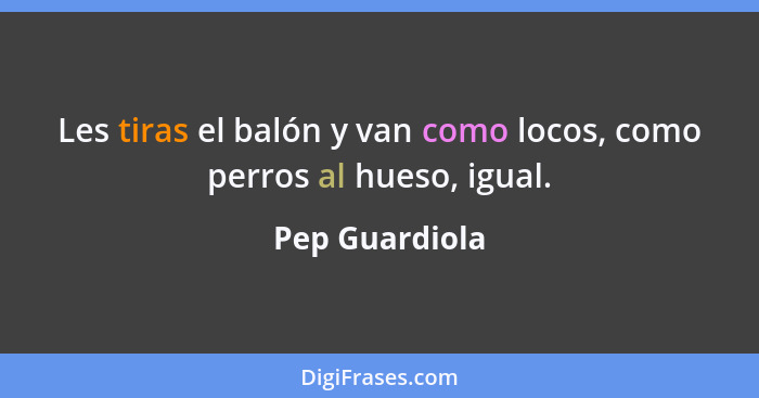 Les tiras el balón y van como locos, como perros al hueso, igual.... - Pep Guardiola