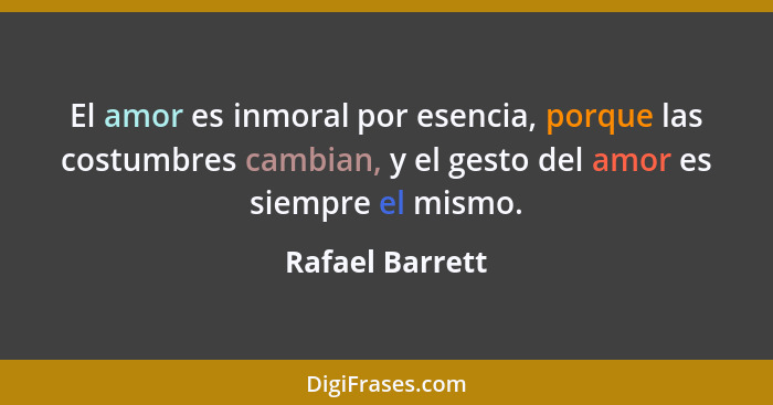 El amor es inmoral por esencia, porque las costumbres cambian, y el gesto del amor es siempre el mismo.... - Rafael Barrett