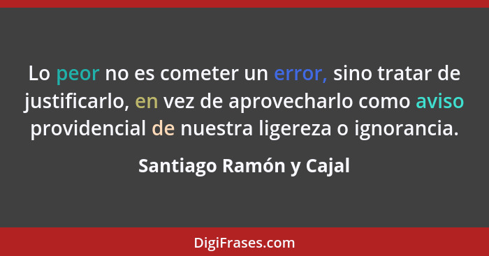 Lo peor no es cometer un error, sino tratar de justificarlo, en vez de aprovecharlo como aviso providencial de nuestra ligere... - Santiago Ramón y Cajal