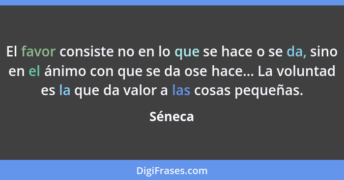 El favor consiste no en lo que se hace o se da, sino en el ánimo con que se da ose hace... La voluntad es la que da valor a las cosas pequeña... - Séneca