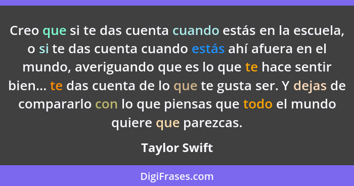 Creo que si te das cuenta cuando estás en la escuela, o si te das cuenta cuando estás ahí afuera en el mundo, averiguando que es lo que... - Taylor Swift