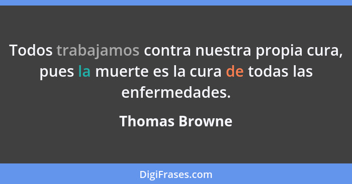 Todos trabajamos contra nuestra propia cura, pues la muerte es la cura de todas las enfermedades.... - Thomas Browne