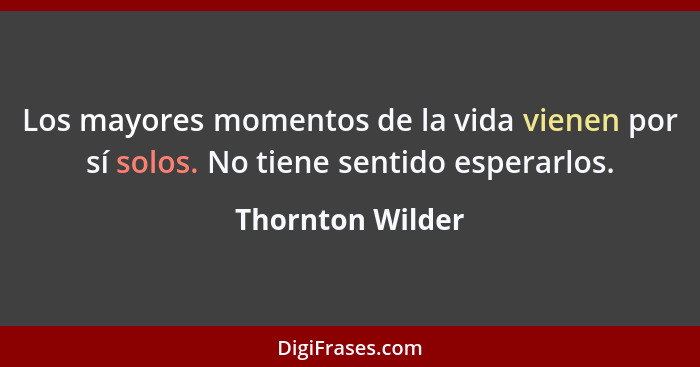 Los mayores momentos de la vida vienen por sí solos. No tiene sentido esperarlos.... - Thornton Wilder