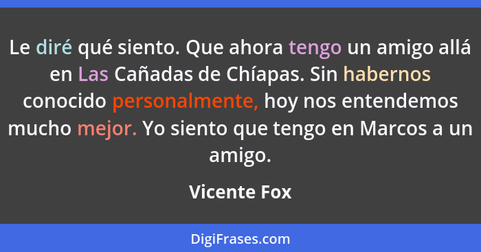 Le diré qué siento. Que ahora tengo un amigo allá en Las Cañadas de Chíapas. Sin habernos conocido personalmente, hoy nos entendemos muc... - Vicente Fox