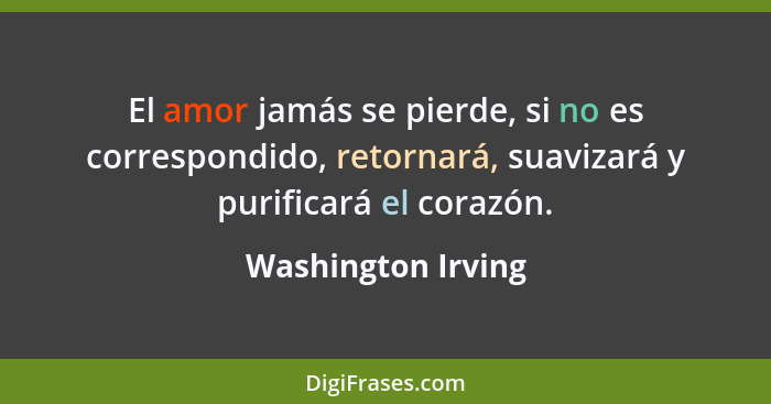 El amor jamás se pierde, si no es correspondido, retornará, suavizará y purificará el corazón.... - Washington Irving