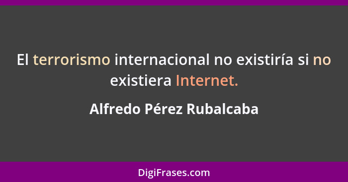 El terrorismo internacional no existiría si no existiera Internet.... - Alfredo Pérez Rubalcaba