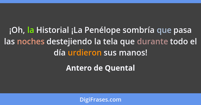 ¡Oh, la Historial ¡La Penélope sombría que pasa las noches destejiendo la tela que durante todo el día urdieron sus manos!... - Antero de Quental