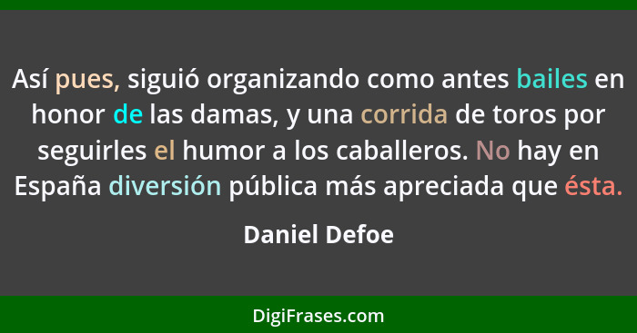 Así pues, siguió organizando como antes bailes en honor de las damas, y una corrida de toros por seguirles el humor a los caballeros. N... - Daniel Defoe