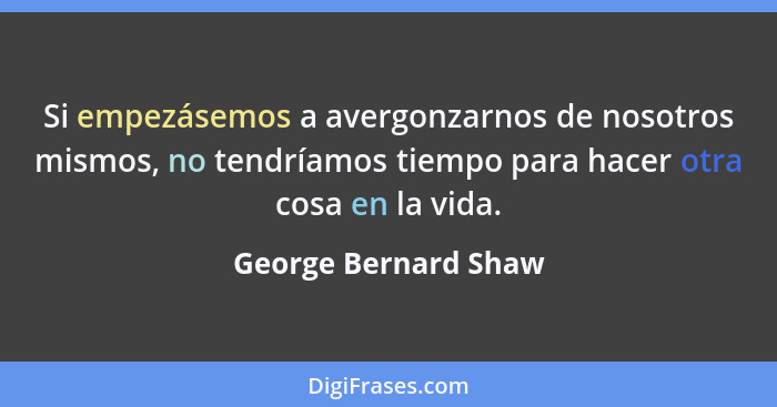 Si empezásemos a avergonzarnos de nosotros mismos, no tendríamos tiempo para hacer otra cosa en la vida.... - George Bernard Shaw