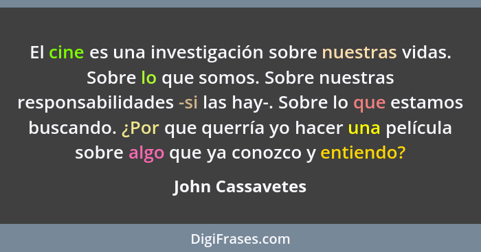 El cine es una investigación sobre nuestras vidas. Sobre lo que somos. Sobre nuestras responsabilidades -si las hay-. Sobre lo que e... - John Cassavetes