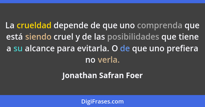 La crueldad depende de que uno comprenda que está siendo cruel y de las posibilidades que tiene a su alcance para evitarla. O d... - Jonathan Safran Foer