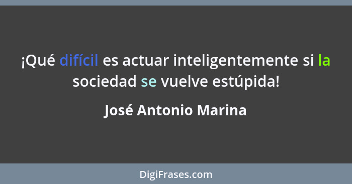 ¡Qué difícil es actuar inteligentemente si la sociedad se vuelve estúpida!... - José Antonio Marina