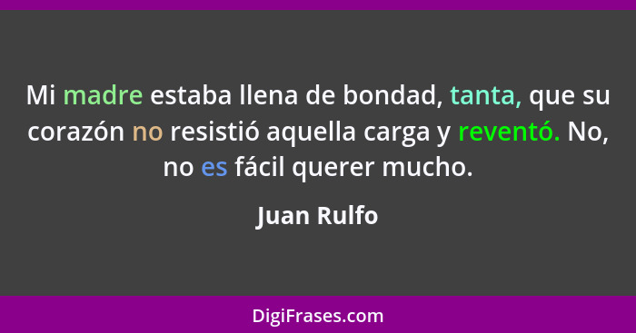 Mi madre estaba llena de bondad, tanta, que su corazón no resistió aquella carga y reventó. No, no es fácil querer mucho.... - Juan Rulfo