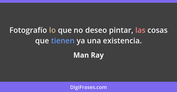 Fotografío lo que no deseo pintar, las cosas que tienen ya una existencia.... - Man Ray