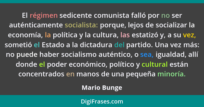 El régimen sedicente comunista falló por no ser auténticamente socialista: porque, lejos de socializar la economía, la política y la cul... - Mario Bunge