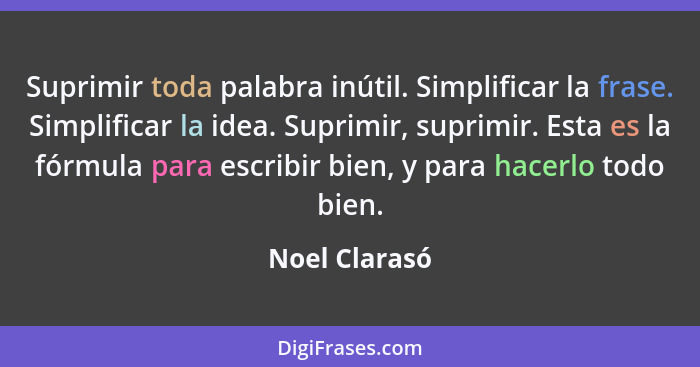 Suprimir toda palabra inútil. Simplificar la frase. Simplificar la idea. Suprimir, suprimir. Esta es la fórmula para escribir bien, y p... - Noel Clarasó