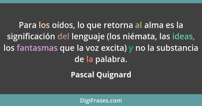 Para los oídos, lo que retorna al alma es la significación del lenguaje (los niémata, las ideas, los fantasmas que la voz excita) y... - Pascal Quignard