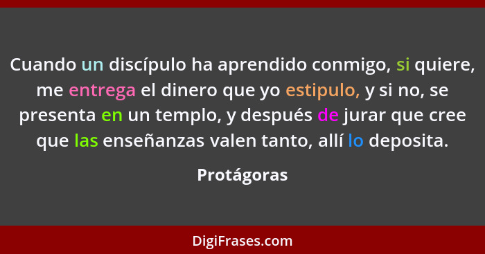 Cuando un discípulo ha aprendido conmigo, si quiere, me entrega el dinero que yo estipulo, y si no, se presenta en un templo, y después d... - Protágoras