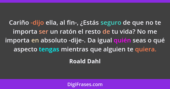 Cariño -dijo ella, al fin-, ¿Estás seguro de que no te importa ser un ratón el resto de tu vida? No me importa en absoluto -dije-. Da igu... - Roald Dahl