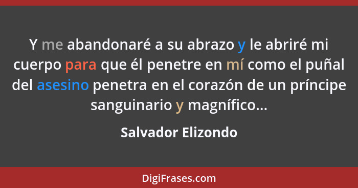 Y me abandonaré a su abrazo y le abriré mi cuerpo para que él penetre en mí como el puñal del asesino penetra en el corazón de un... - Salvador Elizondo