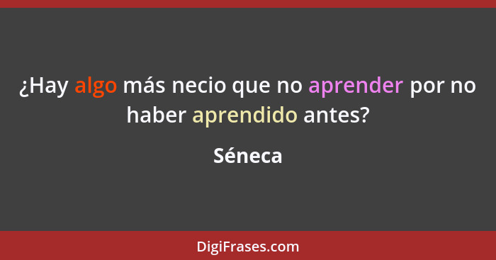 ¿Hay algo más necio que no aprender por no haber aprendido antes?... - Séneca