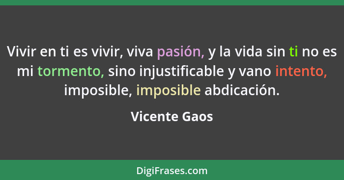 Vivir en ti es vivir, viva pasión, y la vida sin ti no es mi tormento, sino injustificable y vano intento, imposible, imposible abdicac... - Vicente Gaos