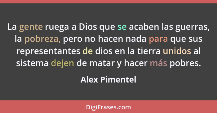 La gente ruega a Dios que se acaben las guerras, la pobreza, pero no hacen nada para que sus representantes de dios en la tierra unido... - Alex Pimentel