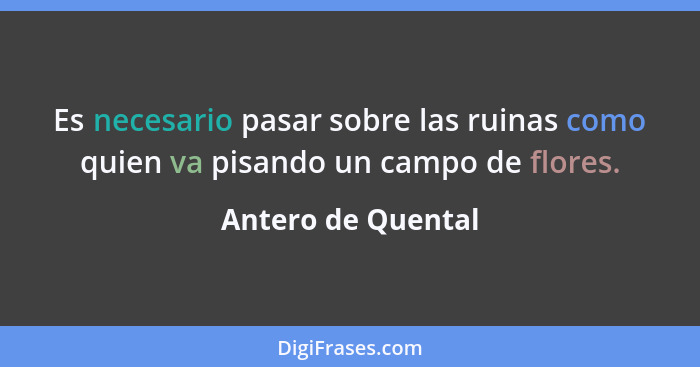 Es necesario pasar sobre las ruinas como quien va pisando un campo de flores.... - Antero de Quental